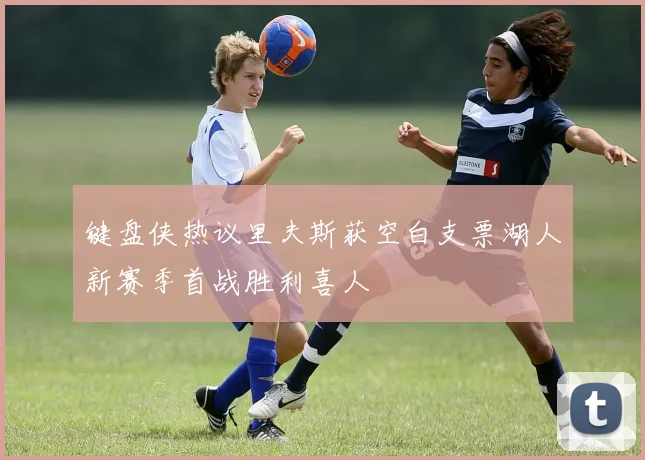 键盘侠热议里夫斯获空白支票湖人新赛季首战胜利喜人