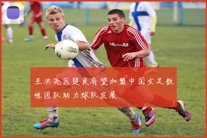 王洪亮区楚良有望加盟中国女足教练团队助力球队发展