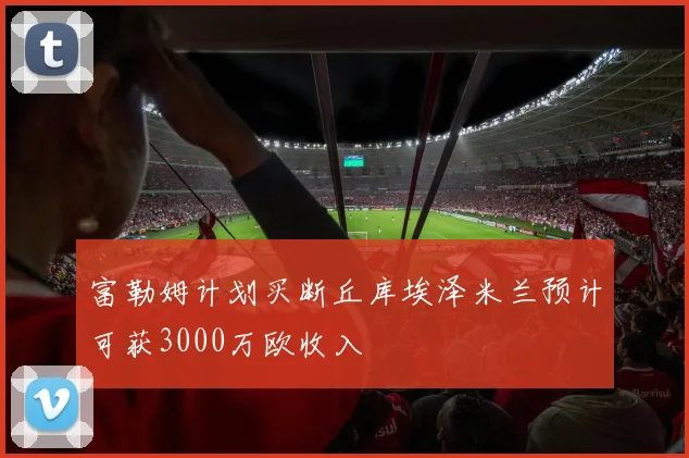富勒姆计划买断丘库埃泽米兰预计可获3000万欧收入