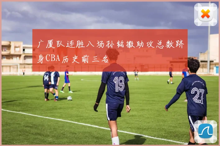 广厦队连胜八场孙铭徽助攻总数跻身CBA历史前三名