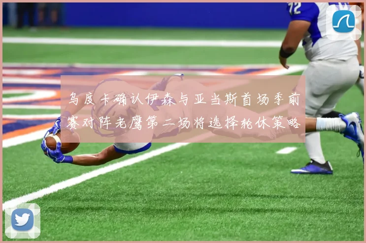乌度卡确认伊森与亚当斯首场季前赛对阵老鹰第二场将选择轮休策略