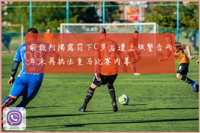 前裁判揭露罚下C罗后遭上级警告两年未再执法皇马比赛内幕