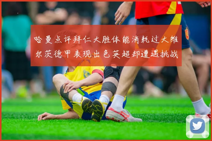 哈曼点评拜仁大胜体能消耗过大维尔茨德甲表现出色英超却遭遇挑战