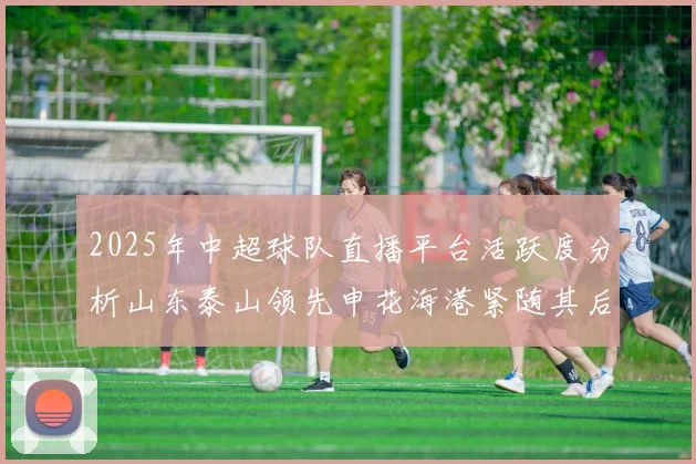 2025年中超球队直播平台活跃度分析山东泰山领先申花海港紧随其后
