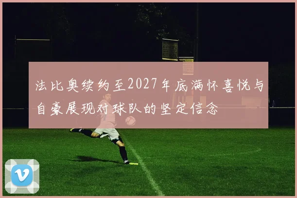 法比奥续约至2027年底满怀喜悦与自豪展现对球队的坚定信念