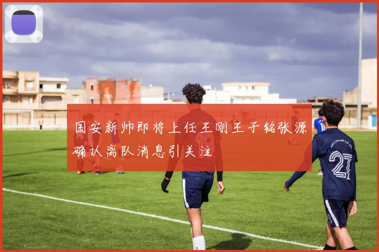 国安新帅即将上任王刚王子铭张源确认离队消息引关注