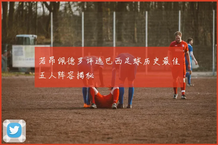 若昂佩德罗评选巴西足球历史最佳五人阵容揭秘