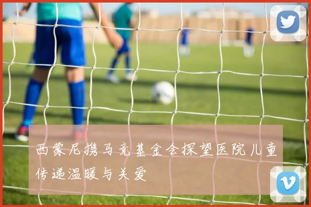 西蒙尼携马竞基金会探望医院儿童传递温暖与关爱