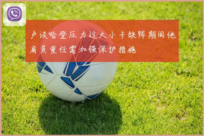 卢谈哈登压力过大小卡缺阵期间他肩负重任需加强保护措施