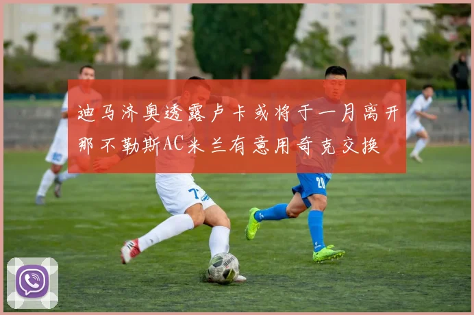 迪马济奥透露卢卡或将于一月离开那不勒斯AC米兰有意用奇克交换