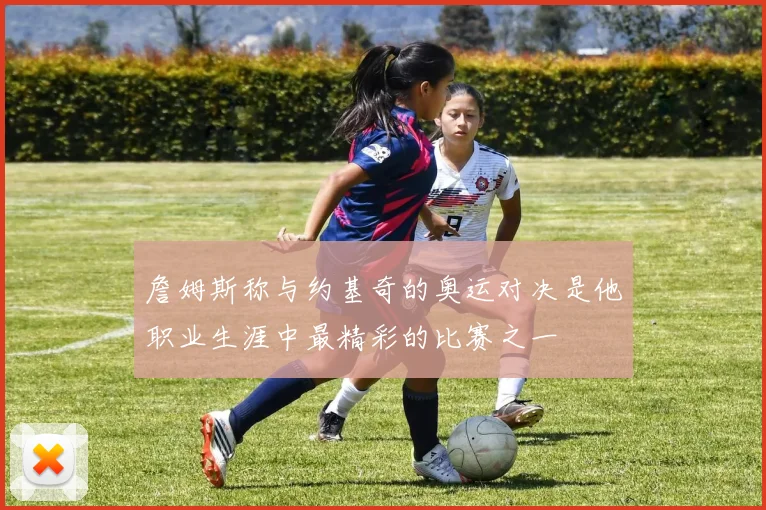詹姆斯称与约基奇的奥运对决是他职业生涯中最精彩的比赛之一