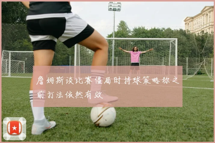 詹姆斯谈比赛僵局时持球策略称之前打法依然有效