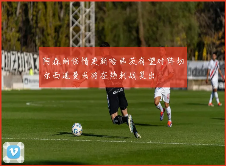 阿森纳伤情更新哈弗茨有望对阵切尔西道曼或将在热刺战复出