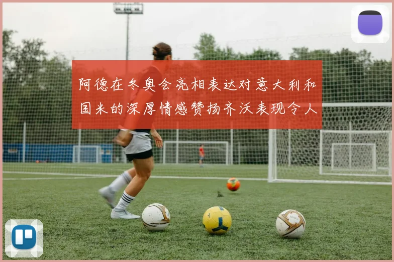 阿德在冬奥会亮相表达对意大利和国米的深厚情感赞扬齐沃表现令人惊喜