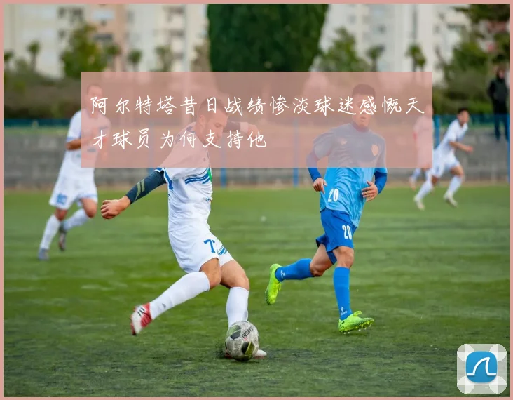 阿尔特塔昔日战绩惨淡球迷感慨天才球员为何支持他