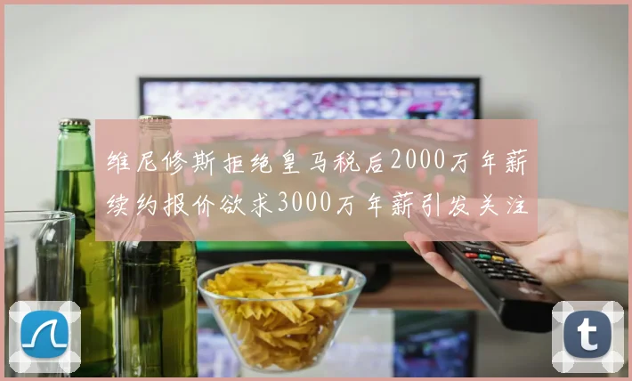 维尼修斯拒绝皇马税后2000万年薪续约报价欲求3000万年薪引发关注