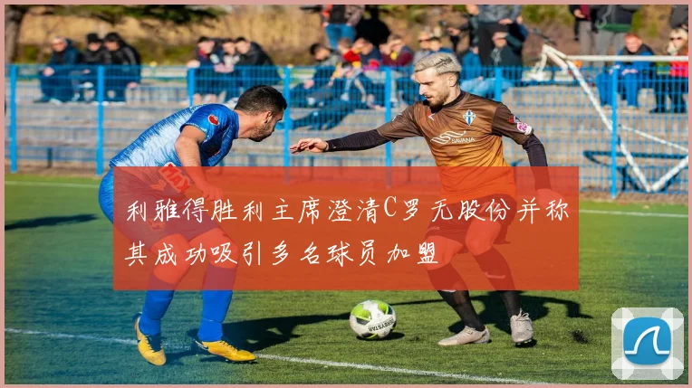 利雅得胜利主席澄清C罗无股份并称其成功吸引多名球员加盟