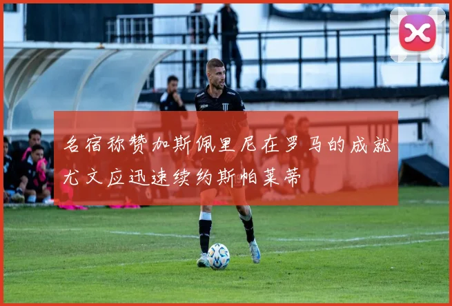 名宿称赞加斯佩里尼在罗马的成就尤文应迅速续约斯帕莱蒂