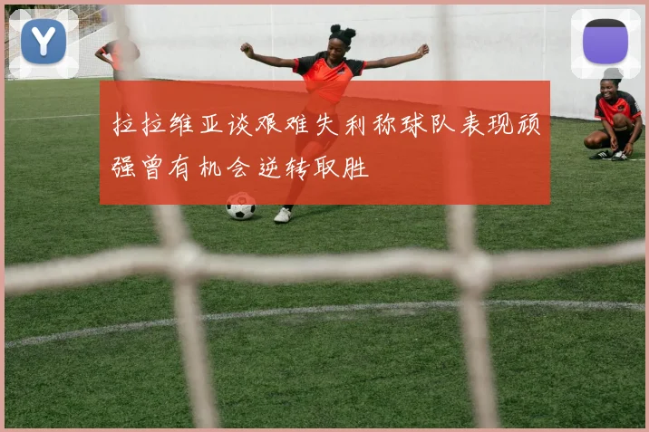 拉拉维亚谈艰难失利称球队表现顽强曾有机会逆转取胜