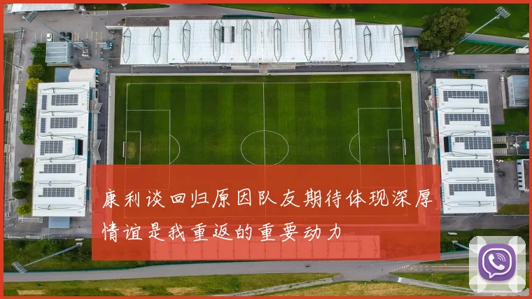 康利谈回归原因队友期待体现深厚情谊是我重返的重要动力