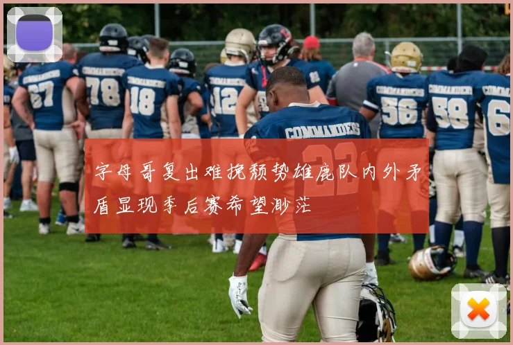 字母哥复出难挽颓势雄鹿队内外矛盾显现季后赛希望渺茫