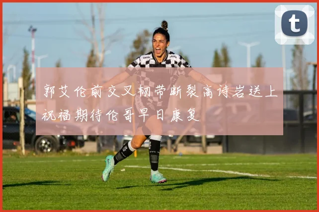 郭艾伦前交叉韧带断裂高诗岩送上祝福期待伦哥早日康复