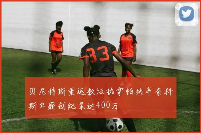 贝尼特斯重返教坛执掌帕纳辛奈科斯年薪创纪录达400万