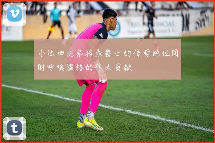 小法回忆弗格森爵士的传奇地位同时呼唤温格的伟大贡献