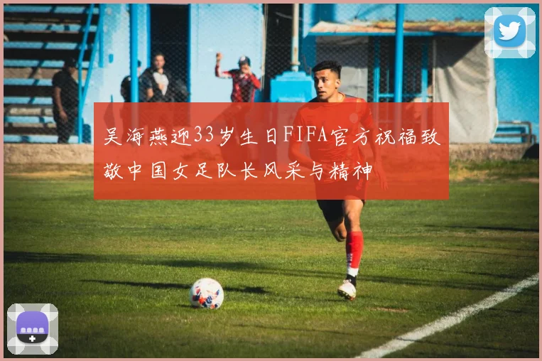 吴海燕迎33岁生日FIFA官方祝福致敬中国女足队长风采与精神