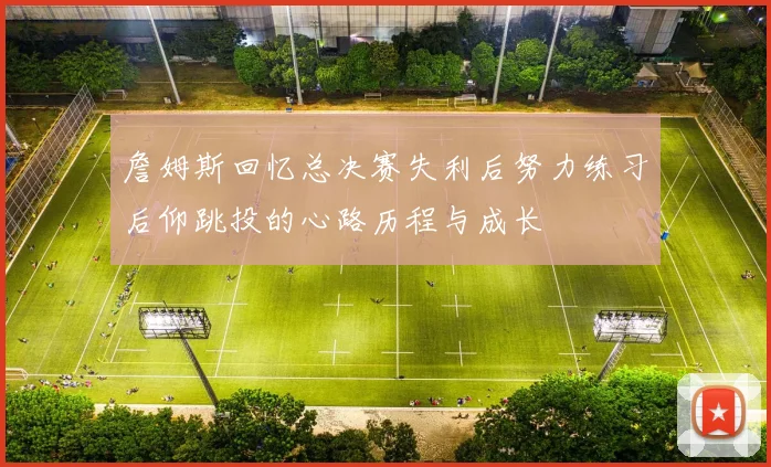 詹姆斯回忆总决赛失利后努力练习后仰跳投的心路历程与成长