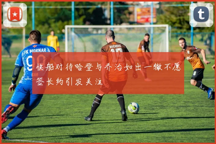 快船对待哈登与乔治如出一辙不愿签长约引发关注