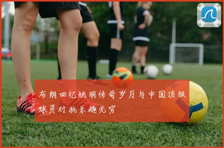 布朗回忆姚明传奇岁月与中国顶级球员对抗乐趣无穷