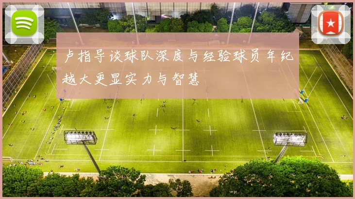 卢指导谈球队深度与经验球员年纪越大更显实力与智慧