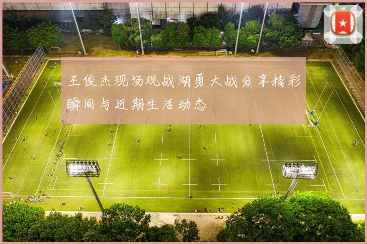 王俊杰现场观战湖勇大战分享精彩瞬间与近期生活动态