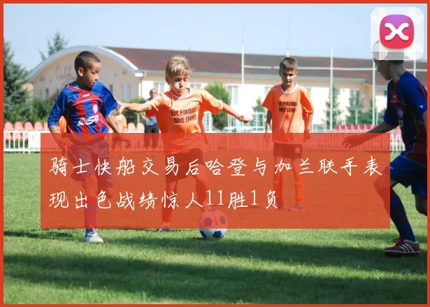 骑士快船交易后哈登与加兰联手表现出色战绩惊人11胜1负