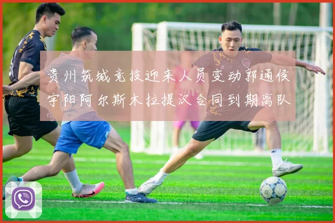 贵州筑城竞技迎来人员变动郭通侯宇阳阿尔斯木拉提汉合同到期离队