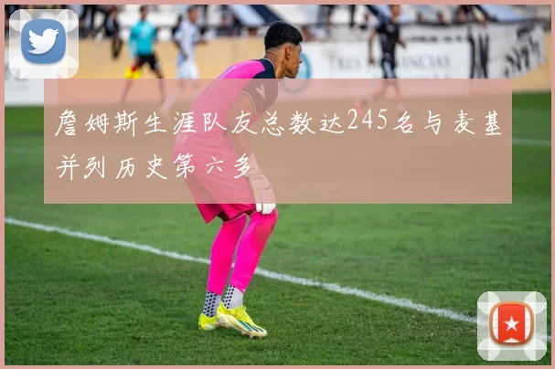 詹姆斯生涯队友总数达245名与麦基并列历史第六多