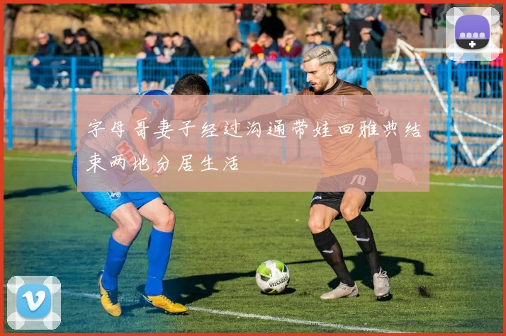 字母哥妻子经过沟通带娃回雅典结束两地分居生活