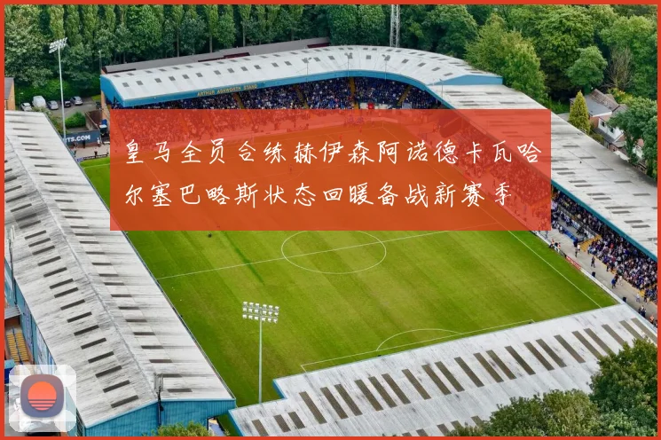皇马全员合练赫伊森阿诺德卡瓦哈尔塞巴略斯状态回暖备战新赛季