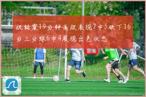 祝铭震19分钟高效表现7中5砍下16分三分球6中4展现出色状态