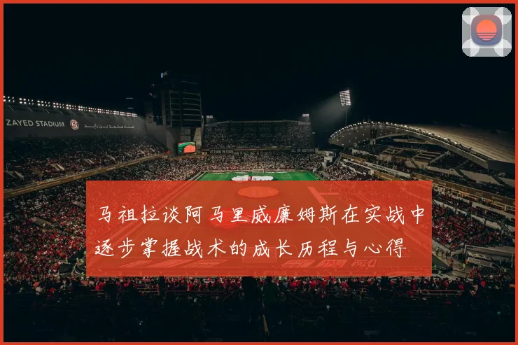 马祖拉谈阿马里威廉姆斯在实战中逐步掌握战术的成长历程与心得