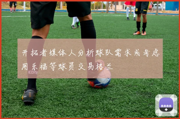 开拓者媒体人分析球队需求或考虑用乐福等球员交易格兰